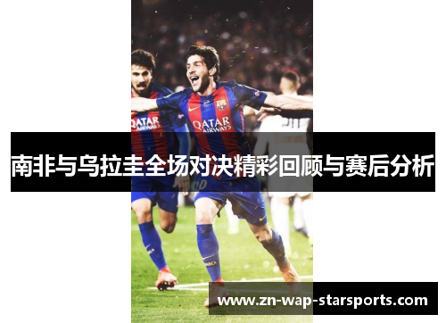 南非与乌拉圭全场对决精彩回顾与赛后分析 南非与乌拉圭全场对决精彩回顾与赛后分析
