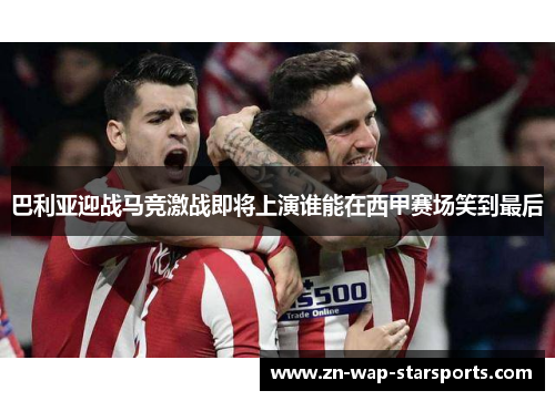 巴利亚迎战马竞激战即将上演谁能在西甲赛场笑到最后 巴利亚迎战马竞激战即将上演谁能在西甲赛场笑到最后